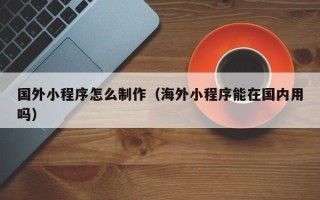 梅州国外小程序怎么制作（海外小程序能在国内用吗）