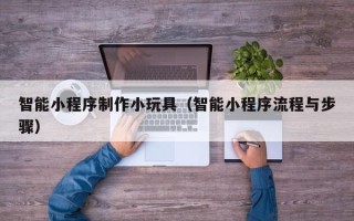 梅州智能小程序制作小玩具（智能小程序流程与步骤）