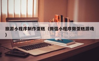 梅州旅游小程序制作蛋糕（微信小程序做蛋糕游戏）